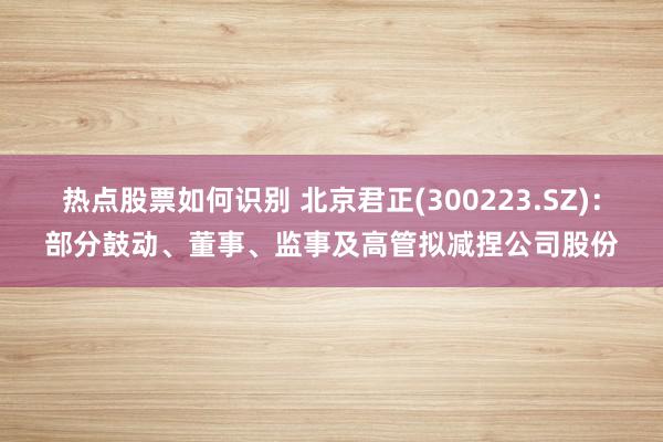 热点股票如何识别 北京君正(300223.SZ)：部分鼓动、董事、监事及高管拟减捏公司股份