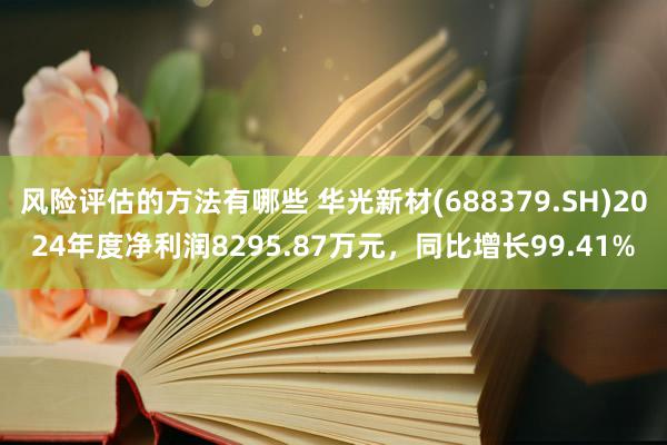 风险评估的方法有哪些 华光新材(688379.SH)2024年度净利润8295.87万元，同比增长99.41%