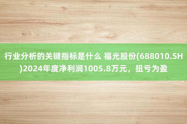 行业分析的关键指标是什么 福光股份(688010.SH)2024年度净利润1005.8万元，扭亏为盈